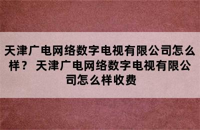 天津广电网络数字电视有限公司怎么样？ 天津广电网络数字电视有限公司怎么样收费